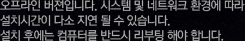 오프라인 버젼입니다. 시스템 및 네트워크 환경에 따라 설치시간이 다소 지연 될 수 있습니다. 설치 후에는 컴퓨터를 반드시 리부팅 해야 합니다.